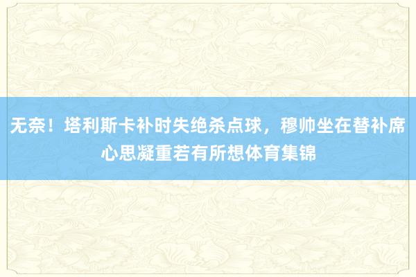 无奈！塔利斯卡补时失绝杀点球，穆帅坐在替补席心思凝重若有所想体育集锦