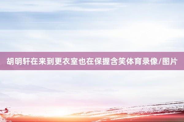 胡明轩在来到更衣室也在保握含笑体育录像/图片