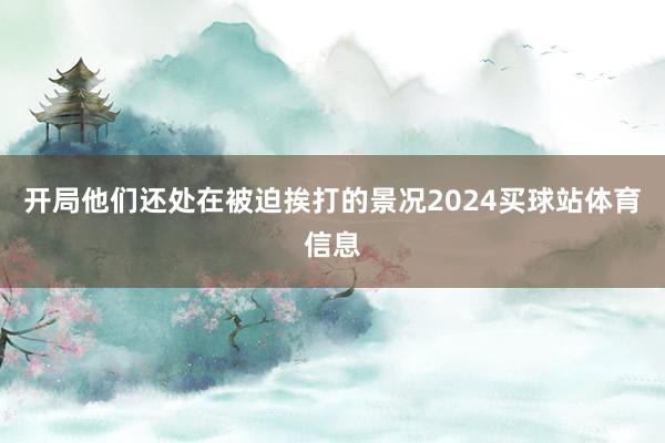 开局他们还处在被迫挨打的景况2024买球站体育信息