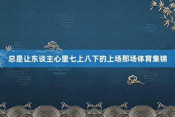 总是让东谈主心里七上八下的上场那场体育集锦
