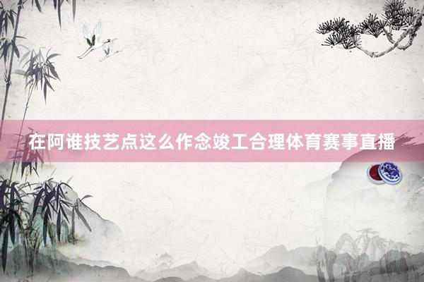 在阿谁技艺点这么作念竣工合理体育赛事直播