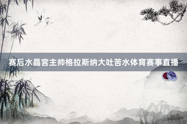 赛后水晶宫主帅格拉斯纳大吐苦水体育赛事直播