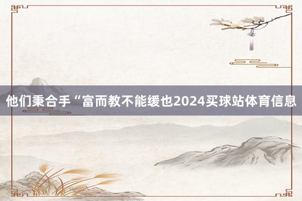 他们秉合手“富而教不能缓也2024买球站体育信息