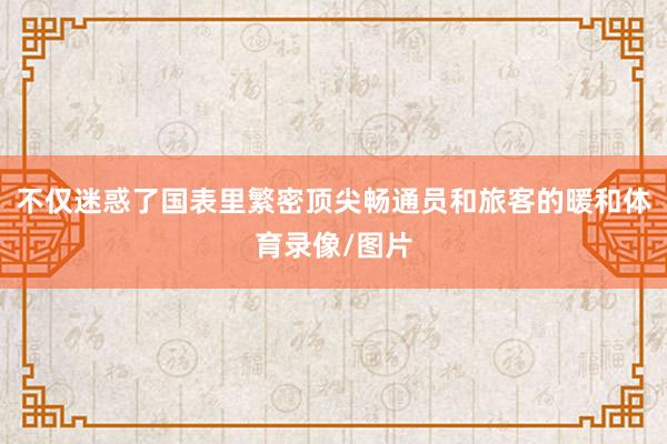 不仅迷惑了国表里繁密顶尖畅通员和旅客的暖和体育录像/图片