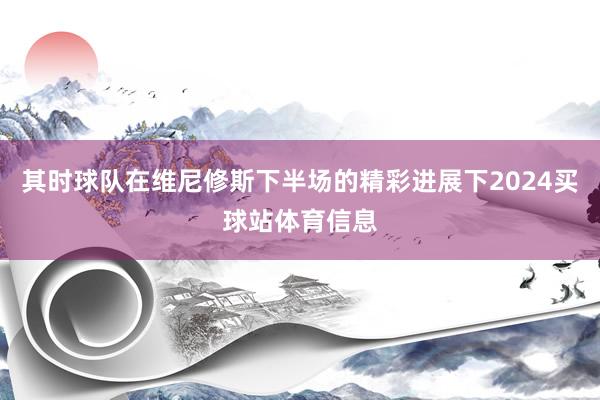 其时球队在维尼修斯下半场的精彩进展下2024买球站体育信息