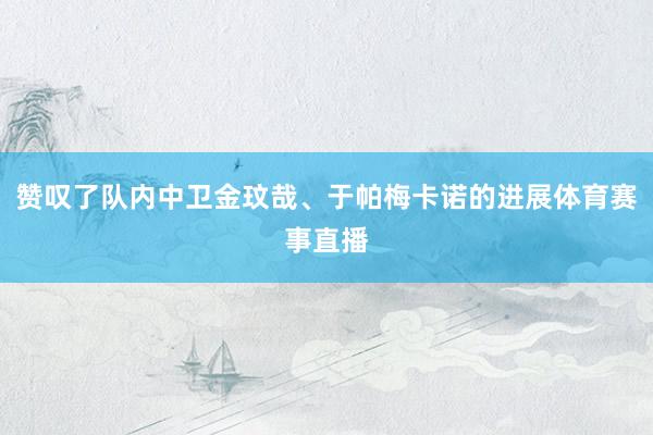 赞叹了队内中卫金玟哉、于帕梅卡诺的进展体育赛事直播