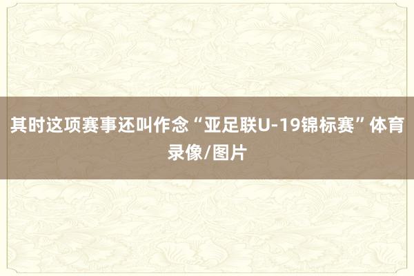 其时这项赛事还叫作念“亚足联U-19锦标赛”体育录像/图片