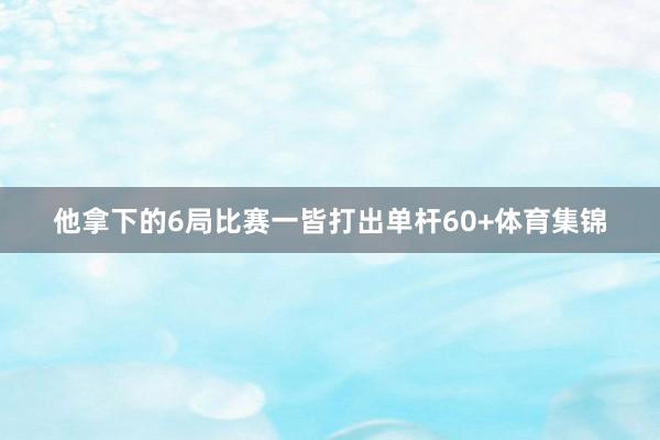 他拿下的6局比赛一皆打出单杆60+体育集锦