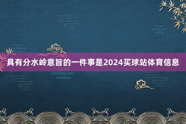具有分水岭意旨的一件事是2024买球站体育信息