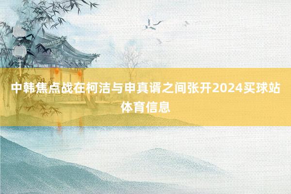 中韩焦点战在柯洁与申真谞之间张开2024买球站体育信息