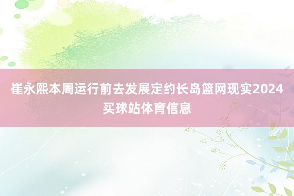 崔永熙本周运行前去发展定约长岛篮网现实2024买球站体育信息