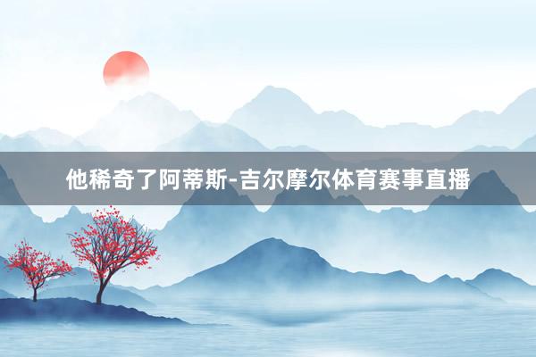 他稀奇了阿蒂斯-吉尔摩尔体育赛事直播