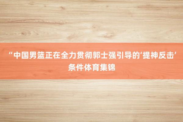 “中国男篮正在全力贯彻郭士强引导的‘提神反击’条件体育集锦
