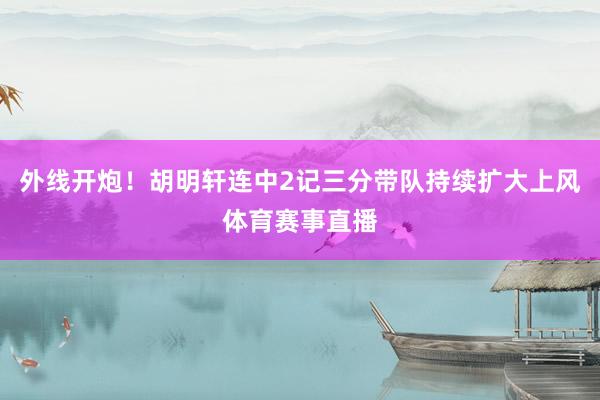 外线开炮！胡明轩连中2记三分带队持续扩大上风体育赛事直播