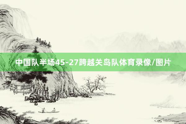 中国队半场45-27跨越关岛队体育录像/图片