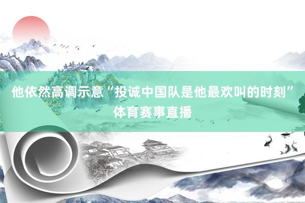 他依然高调示意“投诚中国队是他最欢叫的时刻”体育赛事直播