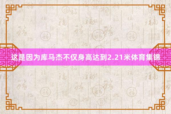 这是因为库马杰不仅身高达到2.21米体育集锦