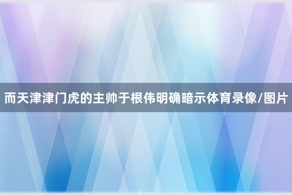 而天津津门虎的主帅于根伟明确暗示体育录像/图片