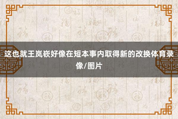 这也就王岚嵚好像在短本事内取得新的改换体育录像/图片
