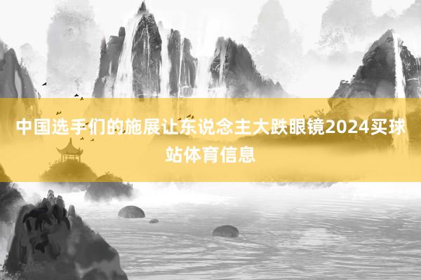中国选手们的施展让东说念主大跌眼镜2024买球站体育信息