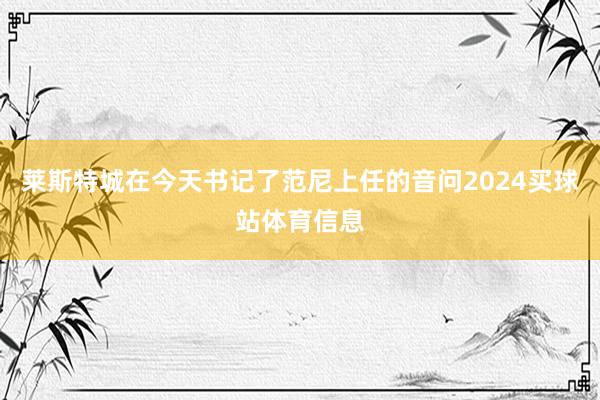 莱斯特城在今天书记了范尼上任的音问2024买球站体育信息