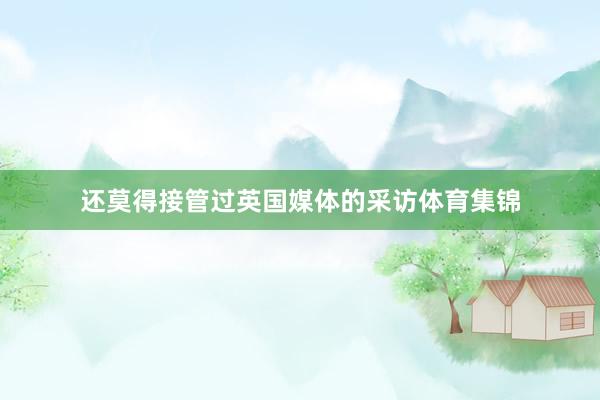 还莫得接管过英国媒体的采访体育集锦