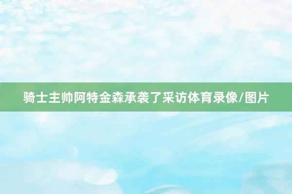骑士主帅阿特金森承袭了采访体育录像/图片