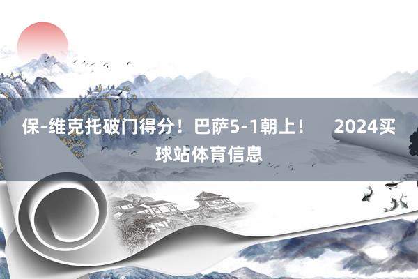 保-维克托破门得分！巴萨5-1朝上！    2024买球站体育信息