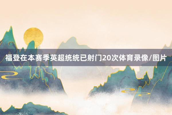 福登在本赛季英超统统已射门20次体育录像/图片