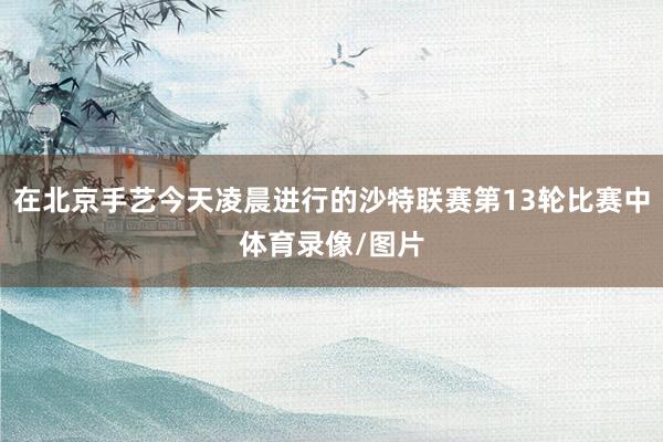 在北京手艺今天凌晨进行的沙特联赛第13轮比赛中体育录像/图片