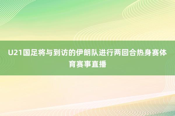 U21国足将与到访的伊朗队进行两回合热身赛体育赛事直播