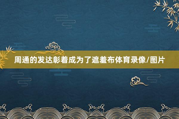 周通的发达彰着成为了遮羞布体育录像/图片