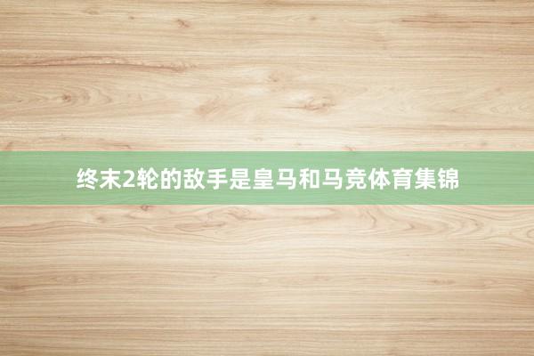 终末2轮的敌手是皇马和马竞体育集锦