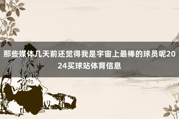 那些媒体几天前还觉得我是宇宙上最棒的球员呢2024买球站体育信息