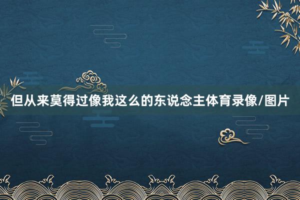 但从来莫得过像我这么的东说念主体育录像/图片