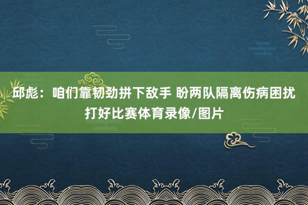 邱彪：咱们靠韧劲拼下敌手 盼两队隔离伤病困扰打好比赛体育录像/图片