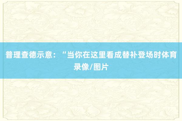 普理查德示意：“当你在这里看成替补登场时体育录像/图片