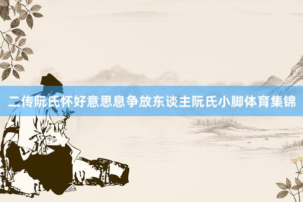 二传阮氏怀好意思息争放东谈主阮氏小脚体育集锦