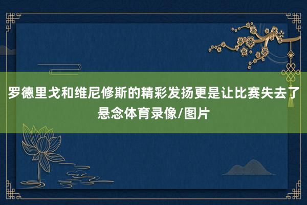 罗德里戈和维尼修斯的精彩发扬更是让比赛失去了悬念体育录像/图片