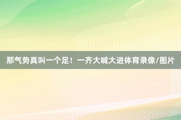 那气势真叫一个足！一齐大喊大进体育录像/图片