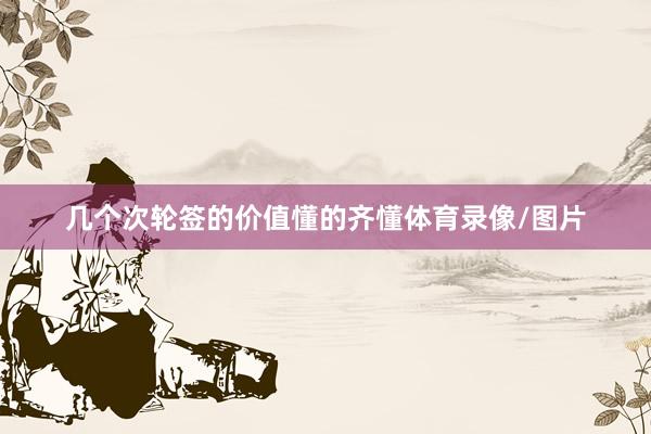 几个次轮签的价值懂的齐懂体育录像/图片