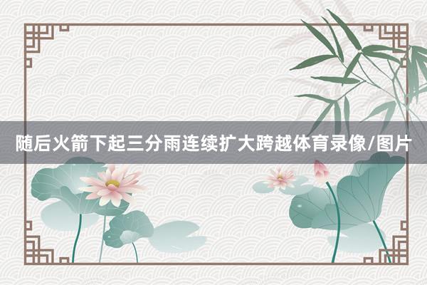 随后火箭下起三分雨连续扩大跨越体育录像/图片