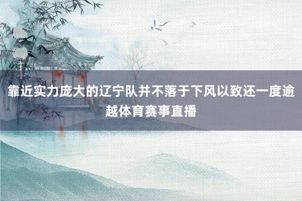 靠近实力庞大的辽宁队并不落于下风以致还一度逾越体育赛事直播