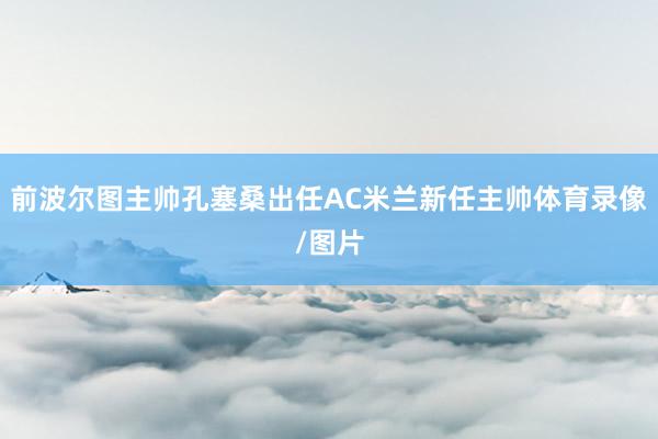 前波尔图主帅孔塞桑出任AC米兰新任主帅体育录像/图片