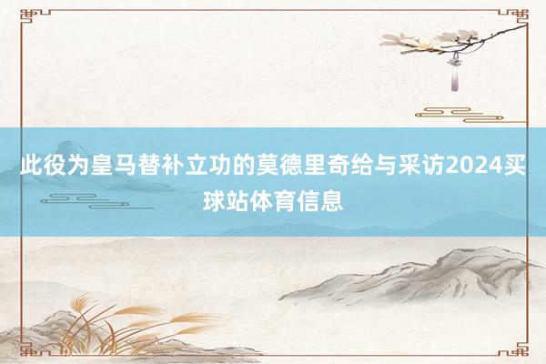 此役为皇马替补立功的莫德里奇给与采访2024买球站体育信息