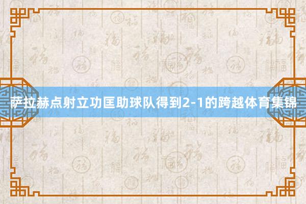萨拉赫点射立功匡助球队得到2-1的跨越体育集锦
