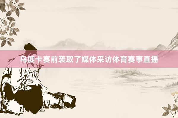 乌度卡赛前袭取了媒体采访体育赛事直播