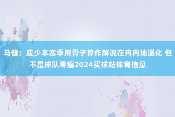 马健：威少本赛季用骨子算作解说在冉冉地退化 但不是球队毒瘤2024买球站体育信息