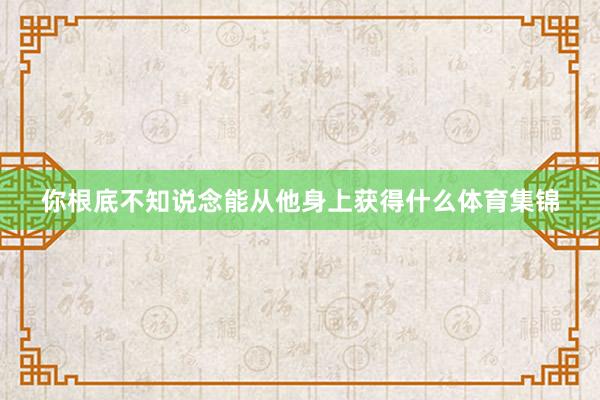 你根底不知说念能从他身上获得什么体育集锦