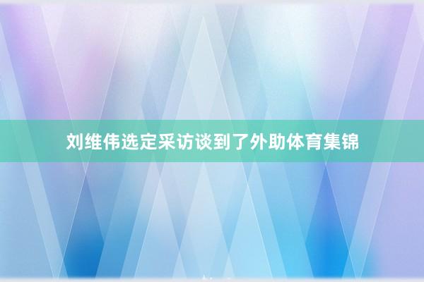 刘维伟选定采访谈到了外助体育集锦